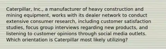 Caterpillar, Inc., a manufacturer of heavy construction and mining equipment, works with its dealer network to conduct extensive consumer research, including customer satisfaction studies, focus group interviews regarding new products, and listening to customer opinions through social media outlets. Which orientation is Caterpillar most likely utilizing?