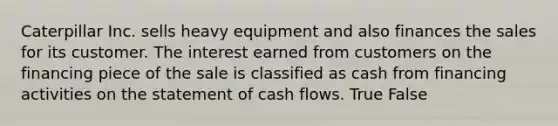 Caterpillar Inc. sells heavy equipment and also finances the sales for its customer. The interest earned from customers on the financing piece of the sale is classified as cash from financing activities on the statement of cash flows. True False