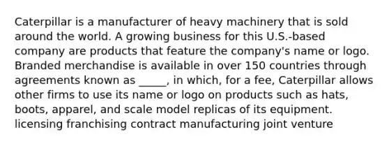 Caterpillar is a manufacturer of heavy machinery that is sold around the world. A growing business for this U.S.-based company are products that feature the company's name or logo. Branded merchandise is available in over 150 countries through agreements known as _____, in which, for a fee, Caterpillar allows other firms to use its name or logo on products such as hats, boots, apparel, and scale model replicas of its equipment. licensing franchising contract manufacturing joint venture