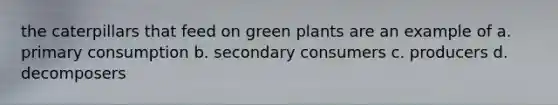 the caterpillars that feed on green plants are an example of a. primary consumption b. secondary consumers c. producers d. decomposers