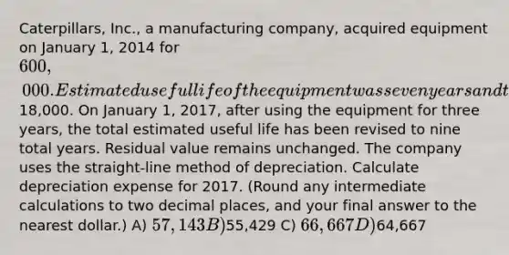 Caterpillars, Inc., a manufacturing company, acquired equipment on January 1, 2014 for 600,000. Estimated useful life of the equipment was seven years and the estimated residual value was18,000. On January 1, 2017, after using the equipment for three years, the total estimated useful life has been revised to nine total years. Residual value remains unchanged. The company uses the straight-line method of depreciation. Calculate depreciation expense for 2017. (Round any intermediate calculations to two decimal places, and your final answer to the nearest dollar.) A) 57,143 B)55,429 C) 66,667 D)64,667