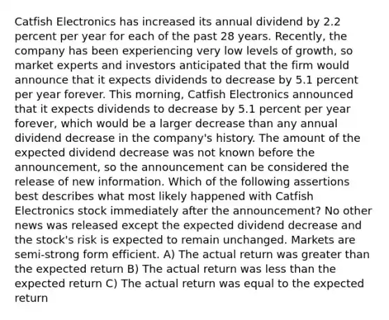 Catfish Electronics has increased its annual dividend by 2.2 percent per year for each of the past 28 years. Recently, the company has been experiencing very low levels of growth, so market experts and investors anticipated that the firm would announce that it expects dividends to decrease by 5.1 percent per year forever. This morning, Catfish Electronics announced that it expects dividends to decrease by 5.1 percent per year forever, which would be a larger decrease than any annual dividend decrease in the company's history. The amount of the expected dividend decrease was not known before the announcement, so the announcement can be considered the release of new information. Which of the following assertions best describes what most likely happened with Catfish Electronics stock immediately after the announcement? No other news was released except the expected dividend decrease and the stock's risk is expected to remain unchanged. Markets are semi-strong form efficient. A) The actual return was greater than the expected return B) The actual return was less than the expected return C) The actual return was equal to the expected return