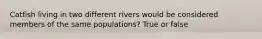 Catfish living in two different rivers would be considered members of the same populations? True or false