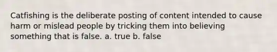 Catfishing is the deliberate posting of content intended to cause harm or mislead people by tricking them into believing something that is false. a. true b. false