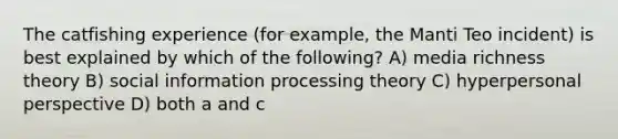 The catfishing experience (for example, the Manti Teo incident) is best explained by which of the following? A) media richness theory B) social information processing theory C) hyperpersonal perspective D) both a and c