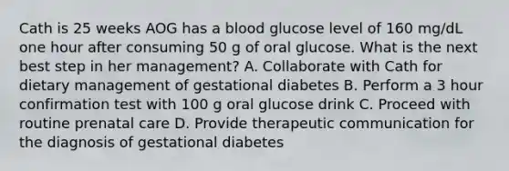 Cath is 25 weeks AOG has a blood glucose level of 160 mg/dL one hour after consuming 50 g of oral glucose. What is the next best step in her management? A. Collaborate with Cath for dietary management of gestational diabetes B. Perform a 3 hour confirmation test with 100 g oral glucose drink C. Proceed with routine prenatal care D. Provide therapeutic communication for the diagnosis of gestational diabetes