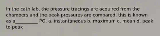 In the cath lab, the pressure tracings are acquired from the chambers and the peak pressures are compared, this is known as a__________ PG. a. instantaneous b. maximum c. mean d. peak to peak