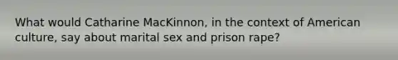 What would Catharine MacKinnon, in the context of American culture, say about marital sex and prison rape?