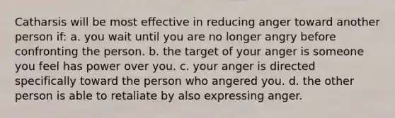 Catharsis will be most effective in reducing anger toward another person if: a. you wait until you are no longer angry before confronting the person. b. the target of your anger is someone you feel has power over you. c. your anger is directed specifically toward the person who angered you. d. the other person is able to retaliate by also expressing anger.