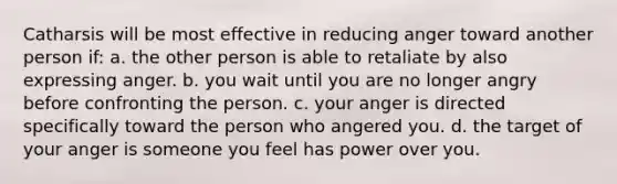 Catharsis will be most effective in reducing anger toward another person if: a. the other person is able to retaliate by also expressing anger. b. you wait until you are no longer angry before confronting the person. c. your anger is directed specifically toward the person who angered you. d. the target of your anger is someone you feel has power over you.