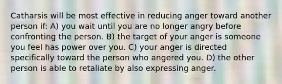 Catharsis will be most effective in reducing anger toward another person if: A) you wait until you are no longer angry before confronting the person. B) the target of your anger is someone you feel has power over you. C) your anger is directed specifically toward the person who angered you. D) the other person is able to retaliate by also expressing anger.