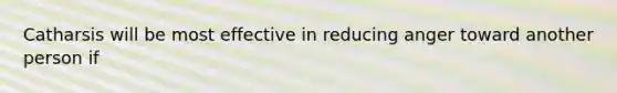 Catharsis will be most effective in reducing anger toward another person if