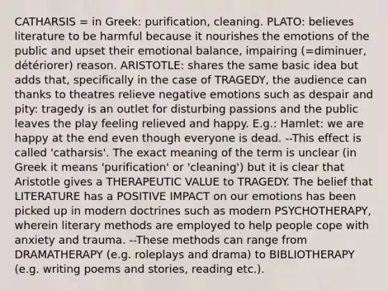 CATHARSIS = in Greek: purification, cleaning. PLATO: believes literature to be harmful because it nourishes the emotions of the public and upset their emotional balance, impairing (=diminuer, détériorer) reason. ARISTOTLE: shares the same basic idea but adds that, specifically in the case of TRAGEDY, the audience can thanks to theatres relieve negative emotions such as despair and pity: tragedy is an outlet for disturbing passions and the public leaves the play feeling relieved and happy. E.g.: Hamlet: we are happy at the end even though everyone is dead. --This effect is called 'catharsis'. The exact meaning of the term is unclear (in Greek it means 'purification' or 'cleaning') but it is clear that Aristotle gives a THERAPEUTIC VALUE to TRAGEDY. The belief that LITERATURE has a POSITIVE IMPACT on our emotions has been picked up in modern doctrines such as modern PSYCHOTHERAPY, wherein literary methods are employed to help people cope with anxiety and trauma. --These methods can range from DRAMATHERAPY (e.g. roleplays and drama) to BIBLIOTHERAPY (e.g. writing poems and stories, reading etc.).