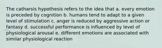 The catharsis hypothesis refers to the idea that a. every emotion is preceded by cognition b. humans tend to adapt to a given level of stimulation c. anger is reduced by aggressive action or fantasy d. successful performance is influenced by level of physiological arousal e. different emotions are associated with similar physiological reaction