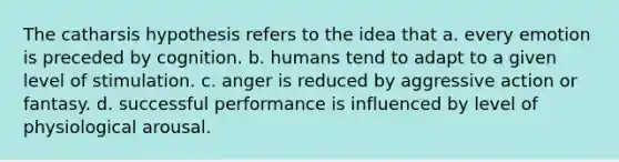 The catharsis hypothesis refers to the idea that a. every emotion is preceded by cognition. b. humans tend to adapt to a given level of stimulation. c. anger is reduced by aggressive action or fantasy. d. successful performance is influenced by level of physiological arousal.