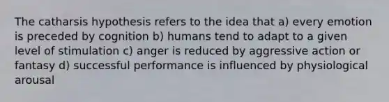 The catharsis hypothesis refers to the idea that a) every emotion is preceded by cognition b) humans tend to adapt to a given level of stimulation c) anger is reduced by aggressive action or fantasy d) successful performance is influenced by physiological arousal