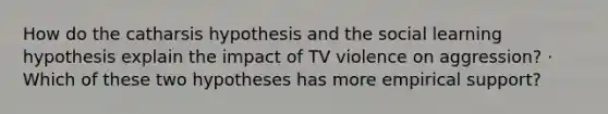 How do the catharsis hypothesis and the social learning hypothesis explain the impact of TV violence on aggression? · Which of these two hypotheses has more empirical support?