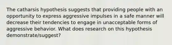 The catharsis hypothesis suggests that providing people with an opportunity to express aggressive impulses in a safe manner will decrease their tendencies to engage in unacceptable forms of aggressive behavior. What does research on this hypothesis demonstrate/suggest?