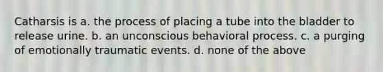 ​Catharsis is ​a. the process of placing a tube into the bladder to release urine. ​b. an unconscious behavioral process. ​c. a purging of emotionally traumatic events. ​d. none of the above