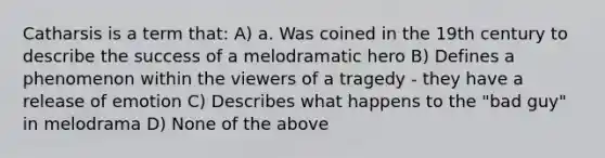 Catharsis is a term that: A) a. Was coined in the 19th century to describe the success of a melodramatic hero B) Defines a phenomenon within the viewers of a tragedy - they have a release of emotion C) Describes what happens to the "bad guy" in melodrama D) None of the above