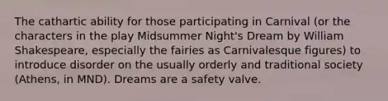 The cathartic ability for those participating in Carnival (or the characters in the play Midsummer Night's Dream by William Shakespeare, especially the fairies as Carnivalesque figures) to introduce disorder on the usually orderly and traditional society (Athens, in MND). Dreams are a safety valve.