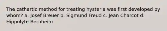 The cathartic method for treating hysteria was first developed by whom? a. Josef Breuer b. Sigmund Freud c. Jean Charcot d. Hippolyte Bernheim