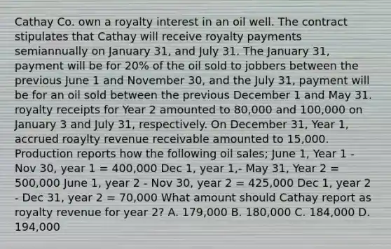 Cathay Co. own a royalty interest in an oil well. The contract stipulates that Cathay will receive royalty payments semiannually on January 31, and July 31. The January 31, payment will be for 20% of the oil sold to jobbers between the previous June 1 and November 30, and the July 31, payment will be for an oil sold between the previous December 1 and May 31. royalty receipts for Year 2 amounted to 80,000 and 100,000 on January 3 and July 31, respectively. On December 31, Year 1, accrued roaylty revenue receivable amounted to 15,000. Production reports how the following oil sales; June 1, Year 1 - Nov 30, year 1 = 400,000 Dec 1, year 1,- May 31, Year 2 = 500,000 June 1, year 2 - Nov 30, year 2 = 425,000 Dec 1, year 2 - Dec 31, year 2 = 70,000 What amount should Cathay report as royalty revenue for year 2? A. 179,000 B. 180,000 C. 184,000 D. 194,000