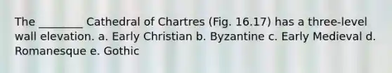 The ________ Cathedral of Chartres (Fig. 16.17) has a three-level wall elevation. a. Early Christian b. Byzantine c. Early Medieval d. Romanesque e. Gothic