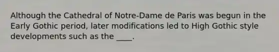 Although the Cathedral of Notre-Dame de Paris was begun in the Early Gothic period, later modifications led to High Gothic style developments such as the ____.