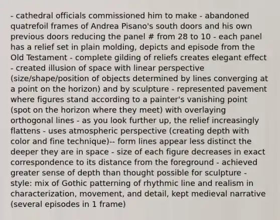 - cathedral officials commissioned him to make - abandoned quatrefoil frames of Andrea Pisano's south doors and his own previous doors reducing the panel # from 28 to 10 - each panel has a relief set in plain molding, depicts and episode from the Old Testament - complete gilding of reliefs creates elegant effect - created illusion of space with linear perspective (size/shape/position of objects determined by lines converging at a point on the horizon) and by sculpture - represented pavement where figures stand according to a painter's vanishing point (spot on the horizon where they meet) with overlaying orthogonal lines - as you look further up, the relief increasingly flattens - uses atmospheric perspective (creating depth with color and fine technique)-- form lines appear less distinct the deeper they are in space - size of each figure decreases in exact correspondence to its distance from the foreground - achieved greater sense of depth than thought possible for sculpture - style: mix of Gothic patterning of rhythmic line and realism in characterization, movement, and detail, kept medieval narrative (several episodes in 1 frame)