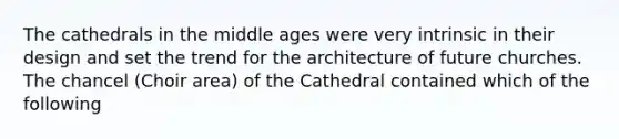 The cathedrals in the middle ages were very intrinsic in their design and set the trend for the architecture of future churches. The chancel (Choir area) of the Cathedral contained which of the following