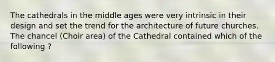 The cathedrals in the middle ages were very intrinsic in their design and set the trend for the architecture of future churches. The chancel (Choir area) of the Cathedral contained which of the following ?