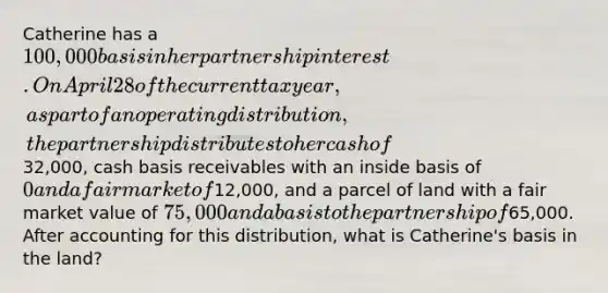 Catherine has a 100,000 basis in her partnership interest. On April 28 of the current tax year, as part of an operating distribution, the partnership distributes to her cash of32,000, cash basis receivables with an inside basis of 0 and a fair market of12,000, and a parcel of land with a fair market value of 75,000 and a basis to the partnership of65,000. After accounting for this distribution, what is Catherine's basis in the land?