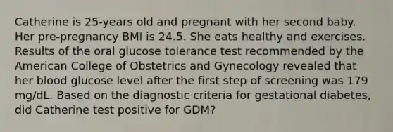 Catherine is 25-years old and pregnant with her second baby. Her pre-pregnancy BMI is 24.5. She eats healthy and exercises. Results of the oral glucose tolerance test recommended by the American College of Obstetrics and Gynecology revealed that her blood glucose level after the first step of screening was 179 mg/dL. Based on the diagnostic criteria for gestational diabetes, did Catherine test positive for GDM?