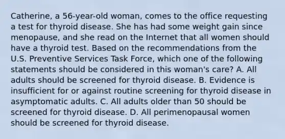 Catherine, a 56-year-old woman, comes to the office requesting a test for thyroid disease. She has had some weight gain since menopause, and she read on the Internet that all women should have a thyroid test. Based on the recommendations from the U.S. Preventive Services Task Force, which one of the following statements should be considered in this woman's care? A. All adults should be screened for thyroid disease. B. Evidence is insufficient for or against routine screening for thyroid disease in asymptomatic adults. C. All adults older than 50 should be screened for thyroid disease. D. All perimenopausal women should be screened for thyroid disease.