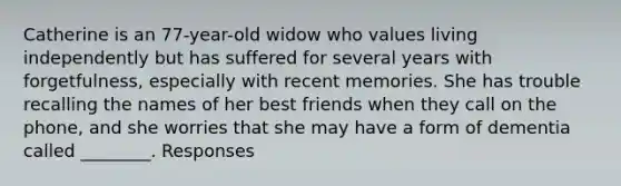 Catherine is an 77-year-old widow who values living independently but has suffered for several years with forgetfulness, especially with recent memories. She has trouble recalling the names of her best friends when they call on the phone, and she worries that she may have a form of dementia called ________. Responses