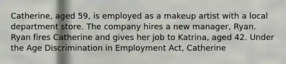 Catherine, aged 59, is employed as a makeup artist with a local department store. The company hires a new manager, Ryan. Ryan fires Catherine and gives her job to Katrina, aged 42. Under the Age Discrimination in Employment Act, Catherine