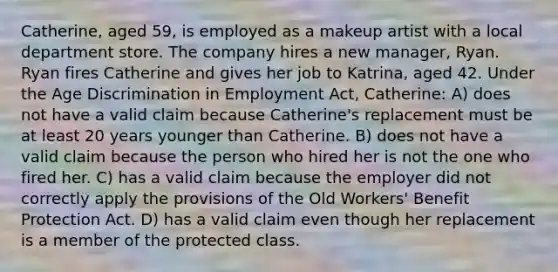 Catherine, aged 59, is employed as a makeup artist with a local department store. The company hires a new manager, Ryan. Ryan fires Catherine and gives her job to Katrina, aged 42. Under the Age Discrimination in Employment Act, Catherine: A) does not have a valid claim because Catherine's replacement must be at least 20 years younger than Catherine. B) does not have a valid claim because the person who hired her is not the one who fired her. C) has a valid claim because the employer did not correctly apply the provisions of the Old Workers' Benefit Protection Act. D) has a valid claim even though her replacement is a member of the protected class.