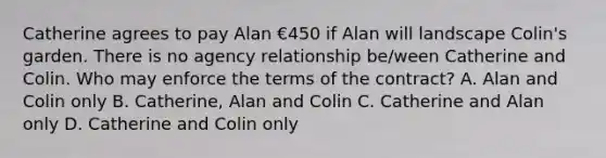 Catherine agrees to pay Alan €450 if Alan will landscape Colin's garden. There is no agency relationship be/ween Catherine and Colin. Who may enforce the terms of the contract? A. Alan and Colin only B. Catherine, Alan and Colin C. Catherine and Alan only D. Catherine and Colin only