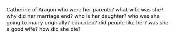 Catherine of Aragon who were her parents? what wife was she? why did her marriage end? who is her daughter? who was she going to marry originally? educated? did people like her? was she a good wife? how did she die?
