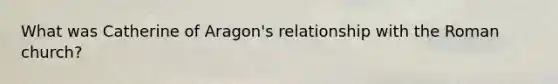 What was Catherine of Aragon's relationship with the Roman church?