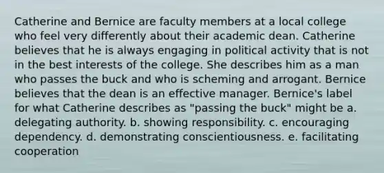 Catherine and Bernice are faculty members at a local college who feel very differently about their academic dean. Catherine believes that he is always engaging in political activity that is not in the best interests of the college. She describes him as a man who passes the buck and who is scheming and arrogant. Bernice believes that the dean is an effective manager. Bernice's label for what Catherine describes as "passing the buck" might be a. delegating authority. b. showing responsibility. c. encouraging dependency. d. demonstrating conscientiousness. e. facilitating cooperation