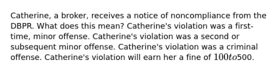 Catherine, a broker, receives a notice of noncompliance from the DBPR. What does this mean? Catherine's violation was a first-time, minor offense. Catherine's violation was a second or subsequent minor offense. Catherine's violation was a criminal offense. Catherine's violation will earn her a fine of 100 to500.