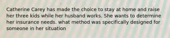 Catherine Carey has made the choice to stay at home and raise her three kids while her husband works. She wants to determine her insurance needs. what method was specifically designed for someone in her situation