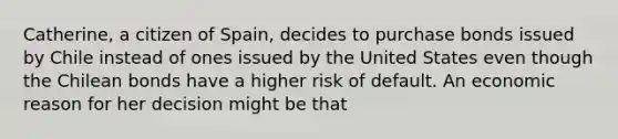 Catherine, a citizen of Spain, decides to purchase bonds issued by Chile instead of ones issued by the United States even though the Chilean bonds have a higher risk of default. An economic reason for her decision might be that