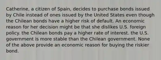 Catherine, a citizen of Spain, decides to purchase bonds issued by Chile instead of ones issued by the United States even though the Chilean bonds have a higher risk of default. An economic reason for her decision might be that she dislikes U.S. foreign policy. the Chilean bonds pay a higher rate of interest. the U.S. government is more stable than the Chilean government. None of the above provide an economic reason for buying the riskier bond.