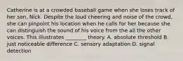 Catherine is at a crowded baseball game when she loses track of her son, Nick. Despite the loud cheering and noise of the crowd, she can pinpoint his location when he calls for her because she can distinguish the sound of his voice from the all the other voices. This illustrates ________ theory. A. absolute threshold B. just noticeable difference C. sensory adaptation D. signal detection