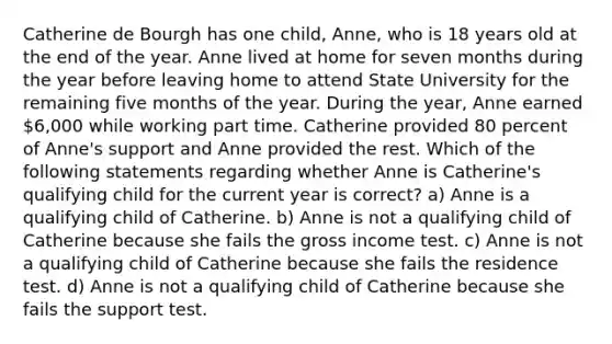 Catherine de Bourgh has one child, Anne, who is 18 years old at the end of the year. Anne lived at home for seven months during the year before leaving home to attend State University for the remaining five months of the year. During the year, Anne earned 6,000 while working part time. Catherine provided 80 percent of Anne's support and Anne provided the rest. Which of the following statements regarding whether Anne is Catherine's qualifying child for the current year is correct? a) Anne is a qualifying child of Catherine. b) Anne is not a qualifying child of Catherine because she fails the gross income test. c) Anne is not a qualifying child of Catherine because she fails the residence test. d) Anne is not a qualifying child of Catherine because she fails the support test.