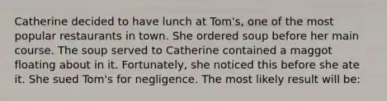 Catherine decided to have lunch at Tom's, one of the most popular restaurants in town. She ordered soup before her main course. The soup served to Catherine contained a maggot floating about in it. Fortunately, she noticed this before she ate it. She sued Tom's for negligence. The most likely result will be: