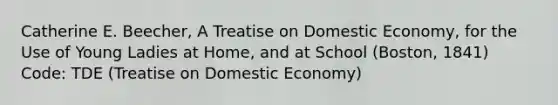 Catherine E. Beecher, A Treatise on Domestic Economy, for the Use of Young Ladies at Home, and at School (Boston, 1841) Code: TDE (Treatise on Domestic Economy)